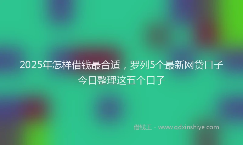 2025年怎样借钱最合适，罗列5个最新网贷口子今日整理这五个口子