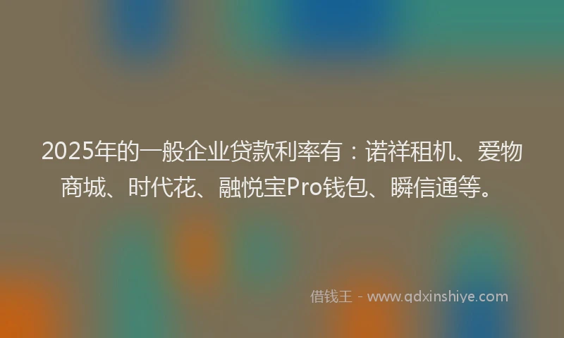 2025年的一般企业贷款利率有：诺祥租机、爱物商城、时代花、融悦宝Pro钱包、瞬信通等。