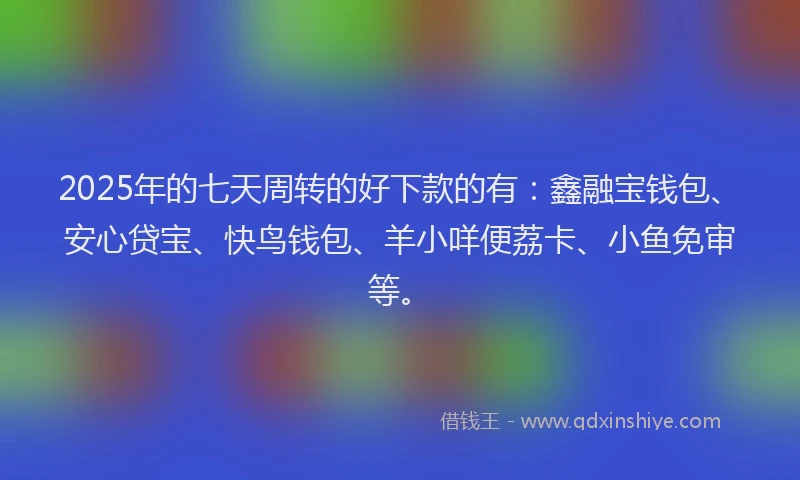 2025年的七天周转的好下款的有：鑫融宝钱包、安心贷宝、快鸟钱包、羊小咩便荔卡、小鱼免审等。