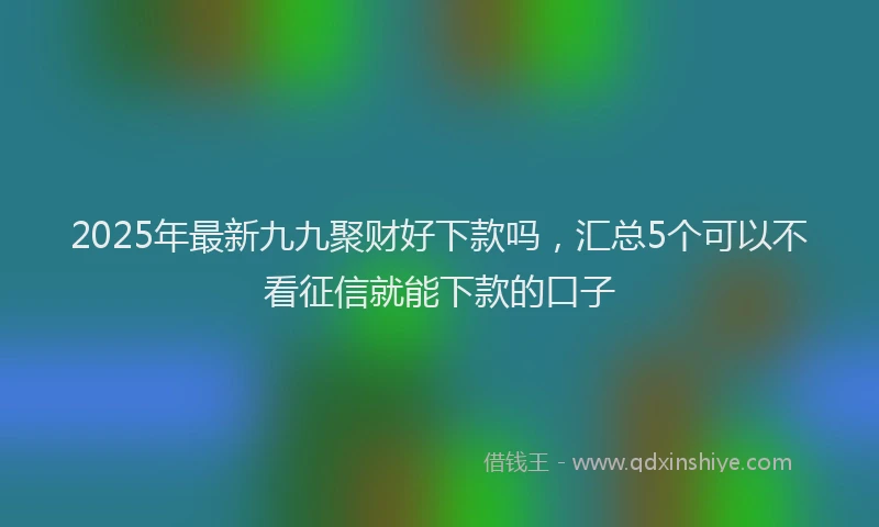 2025年最新九九聚财好下款吗，汇总5个可以不看征信就能下款的口子