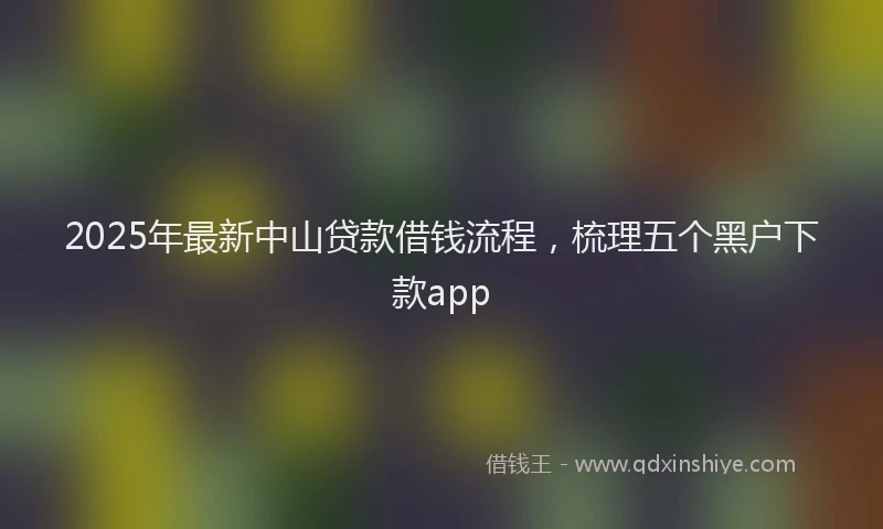 2025年最新中山贷款借钱流程，梳理五个黑户下款app