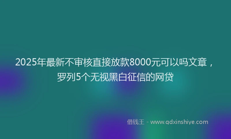 2025年最新不审核直接放款8000元可以吗文章，罗列5个无视黑白征信的网贷