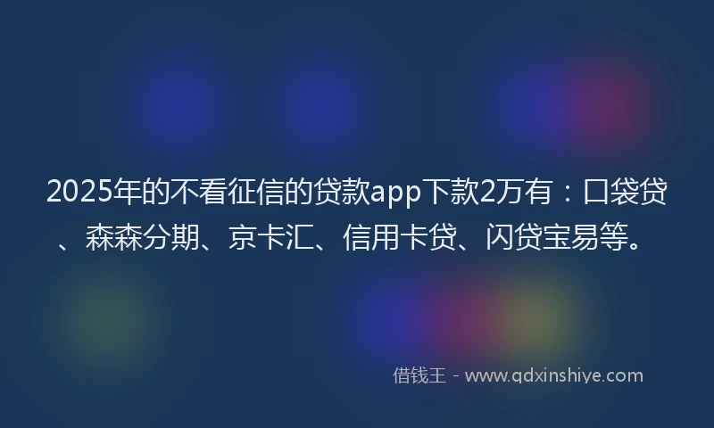 2025年的不看征信的贷款app下款2万有：口袋贷、森森分期、京卡汇、信用卡贷、闪贷宝易等。