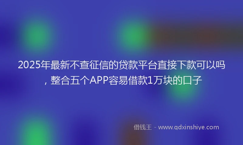 2025年最新不查征信的贷款平台直接下款可以吗，整合五个APP容易借款1万块的口子