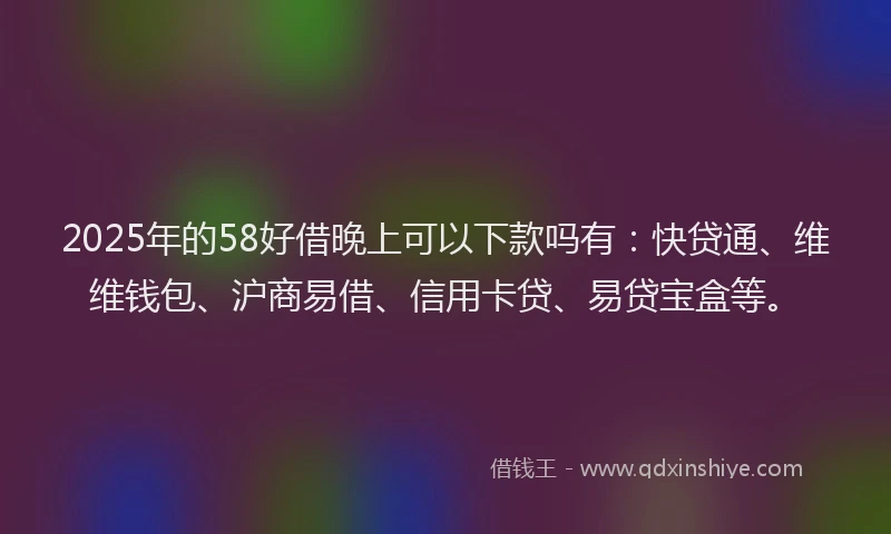 2025年的58好借晚上可以下款吗有：快贷通、维维钱包、沪商易借、信用卡贷、易贷宝盒等。