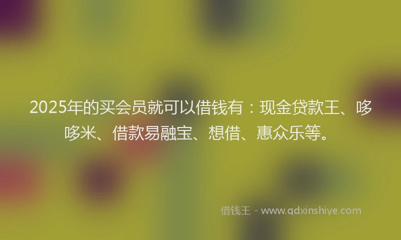 2025年的买会员就可以借钱有：现金贷款王、哆哆米、借款易融宝、想借、惠众乐等。
