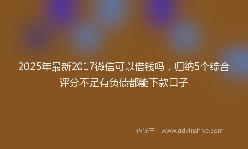 2025年最新2017微信可以借钱吗，归纳5个综合评分不足有负债都能下款口子
