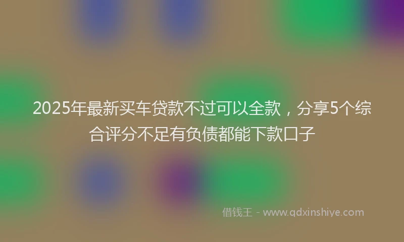 2025年最新买车贷款不过可以全款，分享5个综合评分不足有负债都能下款口子