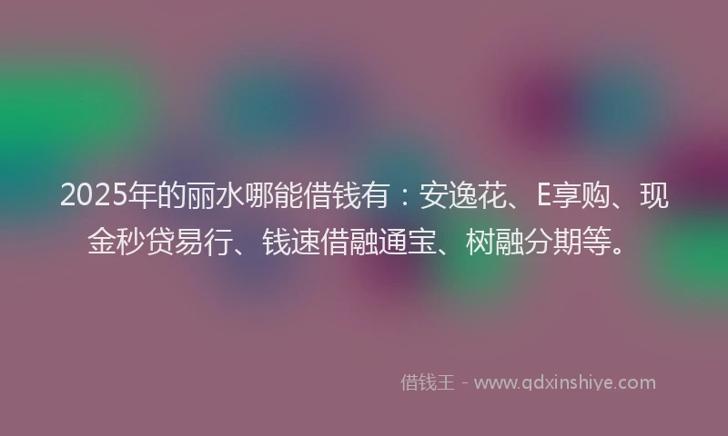 2025年的丽水哪能借钱有：安逸花、E享购、现金秒贷易行、钱速借融通宝、树融分期等。