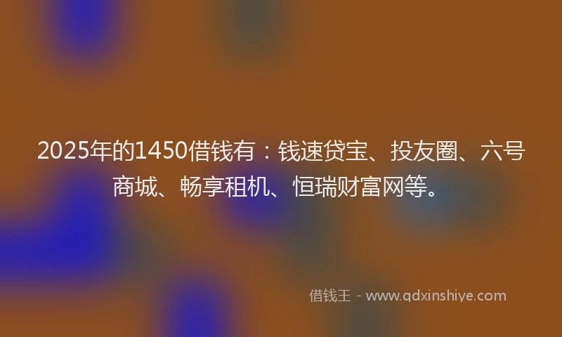 2025年的1450借钱有：钱速贷宝、投友圈、六号商城、畅享租机、恒瑞财富网等。