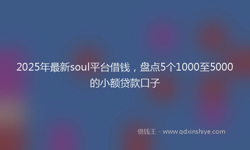 2025年最新soul平台借钱，盘点5个1000至5000的小额贷款口子