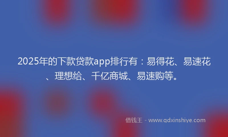 2025年的下款贷款app排行有：易得花、易速花、理想给、千亿商城、易速购等。