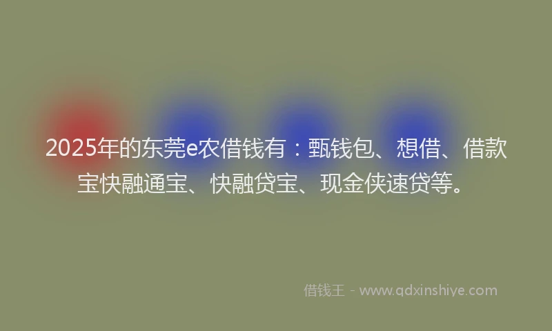 2025年的东莞e农借钱有：甄钱包、想借、借款宝快融通宝、快融贷宝、现金侠速贷等。
