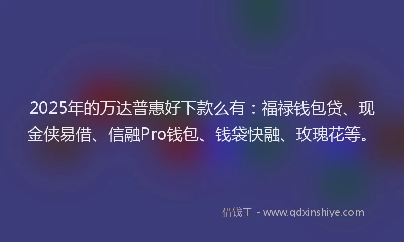 2025年的万达普惠好下款么有：福禄钱包贷、现金侠易借、信融Pro钱包、钱袋快融、玫瑰花等。