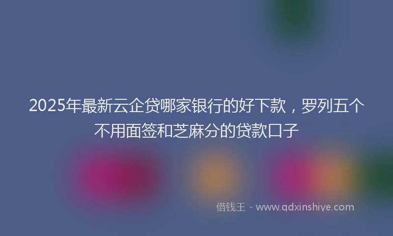 2025年最新云企贷哪家银行的好下款，罗列五个不用面签和芝麻分的贷款口子