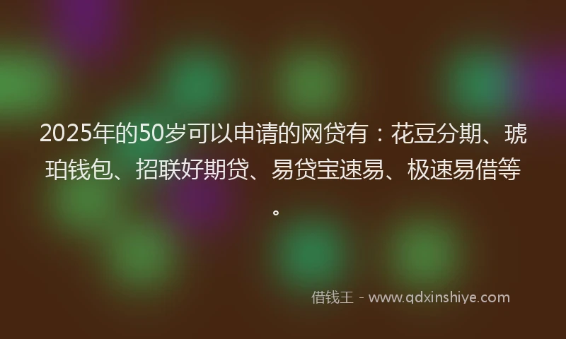 2025年的50岁可以申请的网贷有：花豆分期、琥珀钱包、招联好期贷、易贷宝速易、极速易借等。