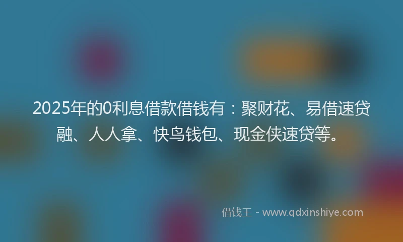 2025年的0利息借款借钱有：聚财花、易借速贷融、人人拿、快鸟钱包、现金侠速贷等。