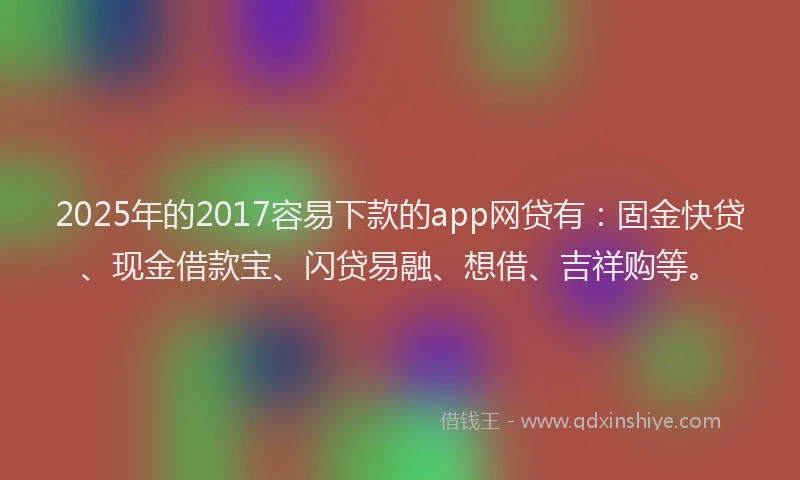 2025年的2017容易下款的app网贷有：固金快贷、现金借款宝、闪贷易融、想借、吉祥购等。