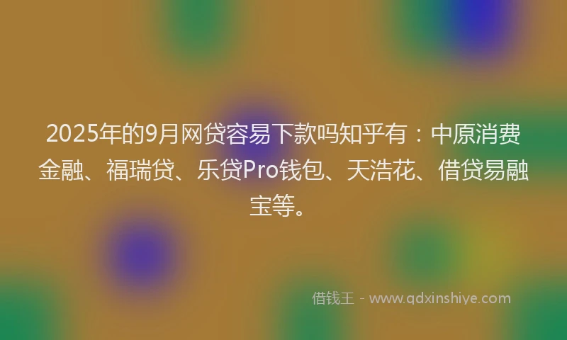 2025年的9月网贷容易下款吗知乎有：中原消费金融、福瑞贷、乐贷Pro钱包、天浩花、借贷易融宝等。