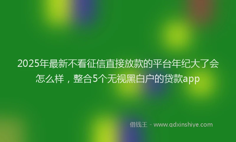 2025年最新不看征信直接放款的平台年纪大了会怎么样，整合5个无视黑白户的贷款app