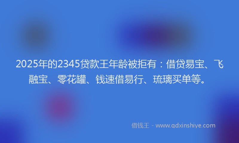 2025年的2345贷款王年龄被拒有：借贷易宝、飞融宝、零花罐、钱速借易行、琉璃买单等。
