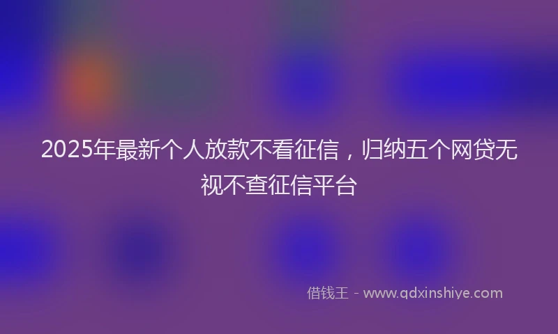 2025年最新个人放款不看征信，归纳五个网贷无视不查征信平台