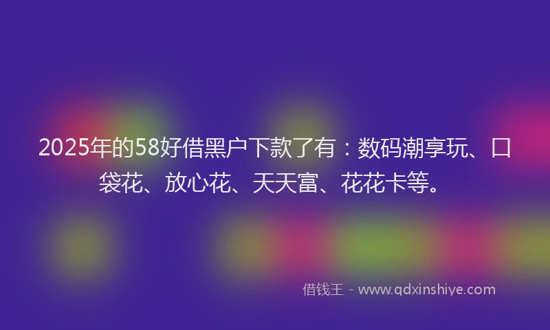 2025年的58好借黑户下款了有：数码潮享玩、口袋花、放心花、天天富、花花卡等。