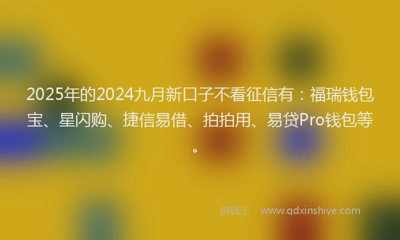 2025年的2024九月新口子不看征信有：福瑞钱包宝、星闪购、捷信易借、拍拍用、易贷Pro钱包等。