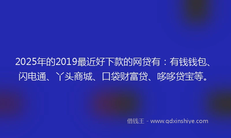 2025年的2019最近好下款的网贷有：有钱钱包、闪电通、丫头商城、口袋财富贷、哆哆贷宝等。