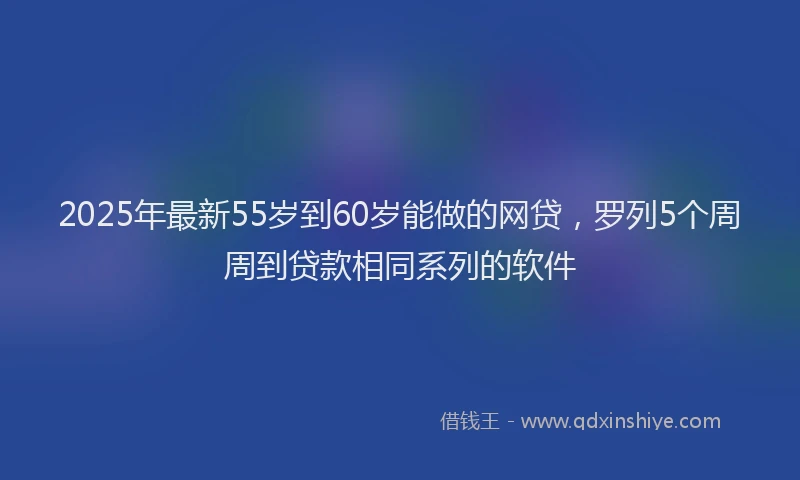 2025年最新55岁到60岁能做的网贷，罗列5个周周到贷款相同系列的软件