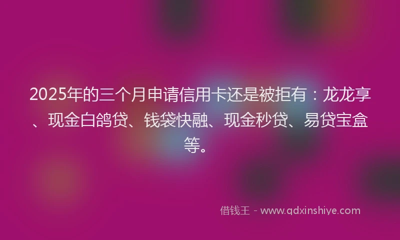 2025年的三个月申请信用卡还是被拒有：龙龙享、现金白鸽贷、钱袋快融、现金秒贷、易贷宝盒等。