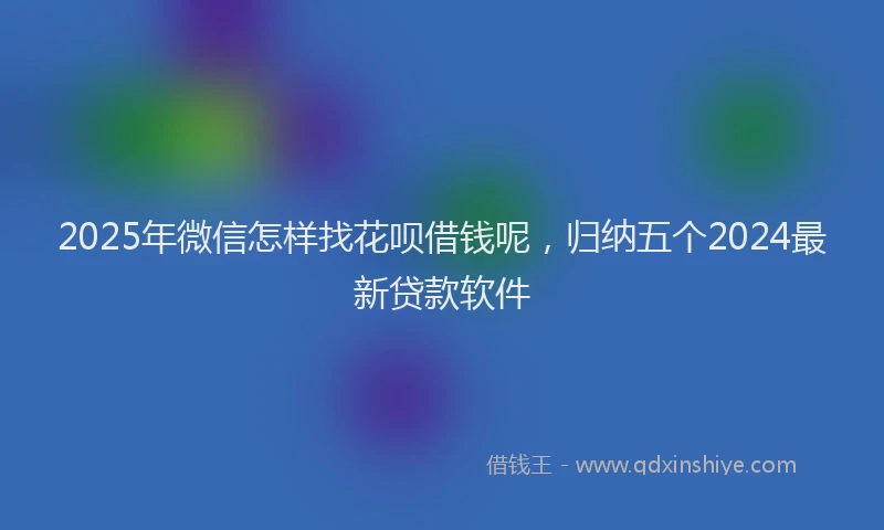 2025年微信怎样找花呗借钱呢，归纳五个2024最新贷款软件