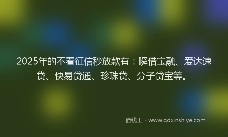2025年的不看征信秒放款有：瞬借宝融、爱达速贷、快易贷通、珍珠贷、分子贷宝等。