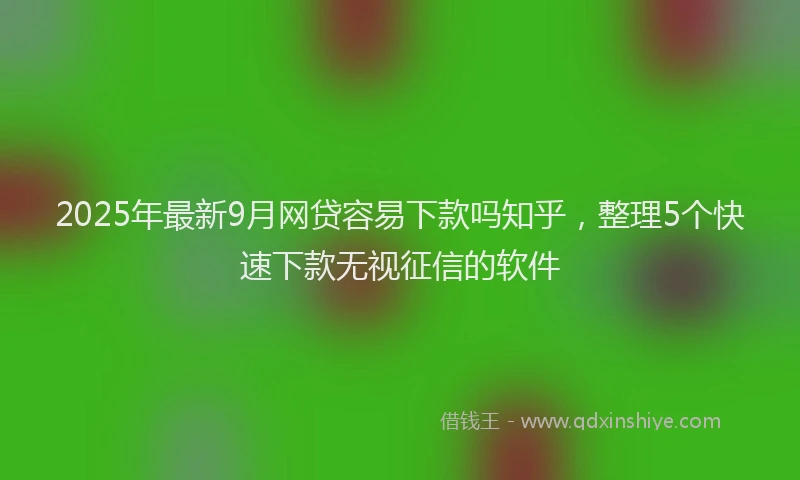 2025年最新9月网贷容易下款吗知乎，整理5个快速下款无视征信的软件