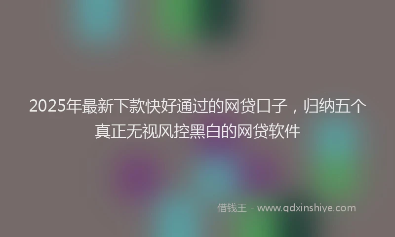 2025年最新下款快好通过的网贷口子，归纳五个真正无视风控黑白的网贷软件