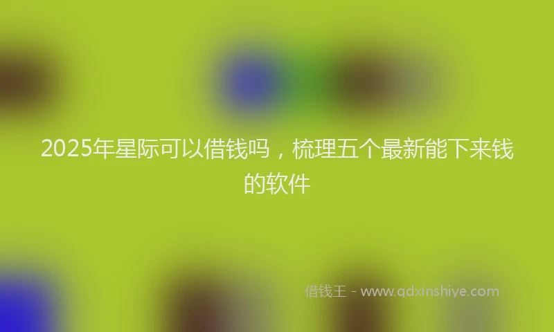 2025年星际可以借钱吗，梳理五个最新能下来钱的软件