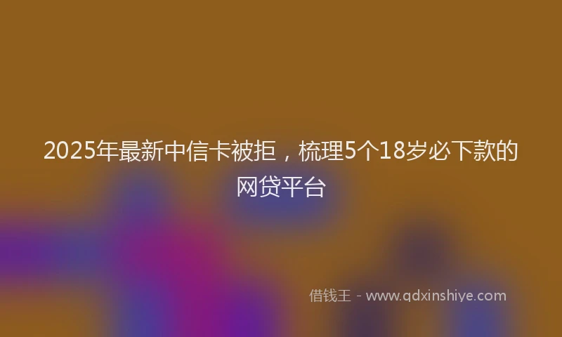 2025年最新中信卡被拒，梳理5个18岁必下款的网贷平台