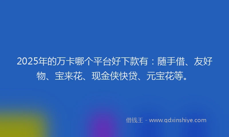 2025年的万卡哪个平台好下款有：随手借、友好物、宝来花、现金侠快贷、元宝花等。