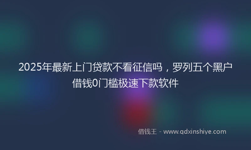 2025年最新上门贷款不看征信吗，罗列五个黑户借钱0门槛极速下款软件