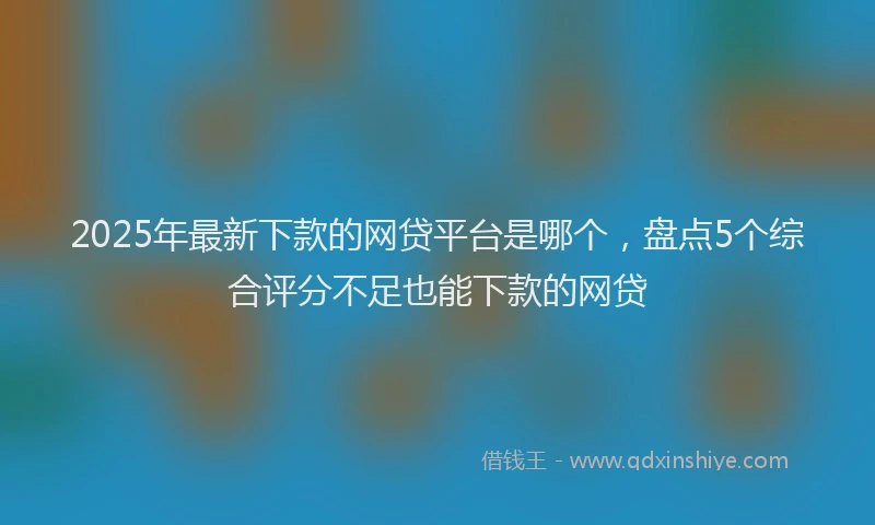 2025年最新下款的网贷平台是哪个，盘点5个综合评分不足也能下款的网贷