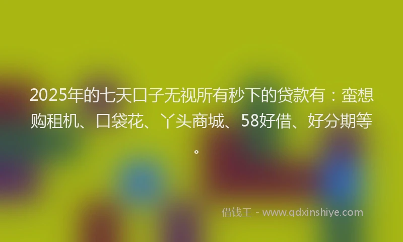 2025年的七天口子无视所有秒下的贷款有：蛮想购租机、口袋花、丫头商城、58好借、好分期等。
