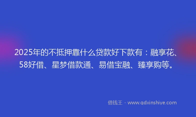 2025年的不抵押靠什么贷款好下款有：融享花、58好借、星梦借款通、易借宝融、臻享购等。