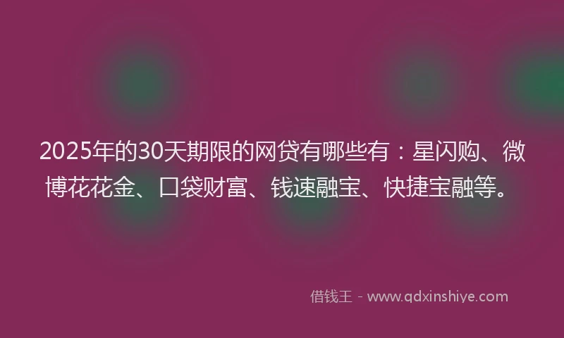 2025年的30天期限的网贷有哪些有：星闪购、微博花花金、口袋财富、钱速融宝、快捷宝融等。