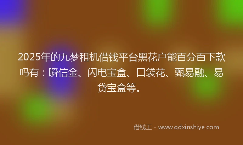 2025年的九梦租机借钱平台黑花户能百分百下款吗有：瞬信金、闪电宝盒、口袋花、甄易融、易贷宝盒等。