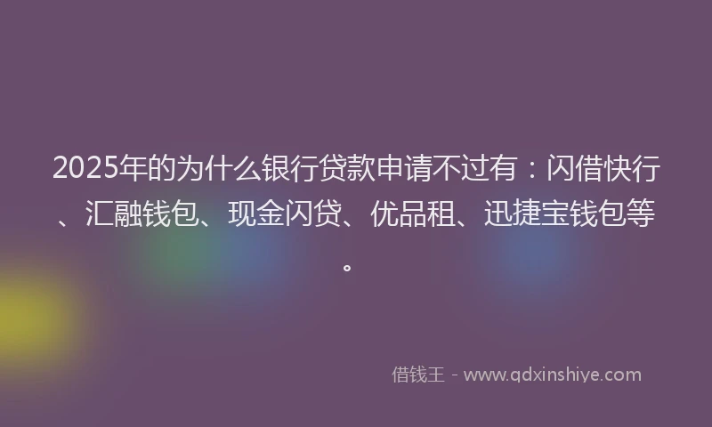 2025年的为什么银行贷款申请不过有：闪借快行、汇融钱包、现金闪贷、优品租、迅捷宝钱包等。