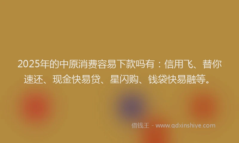 2025年的中原消费容易下款吗有：信用飞、替你速还、现金快易贷、星闪购、钱袋快易融等。
