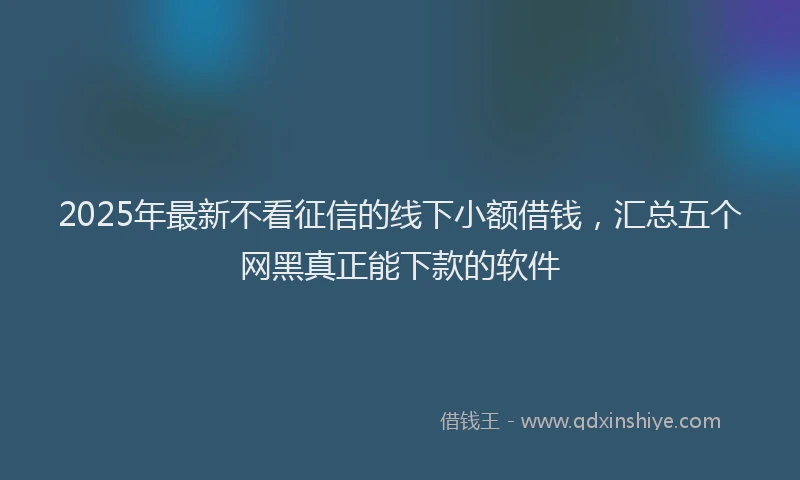 2025年最新不看征信的线下小额借钱，汇总五个网黑真正能下款的软件