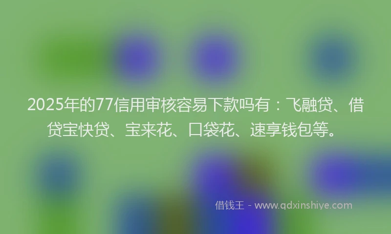 2025年的77信用审核容易下款吗有：飞融贷、借贷宝快贷、宝来花、口袋花、速享钱包等。