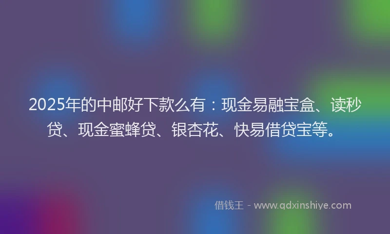 2025年的中邮好下款么有：现金易融宝盒、读秒贷、现金蜜蜂贷、银杏花、快易借贷宝等。