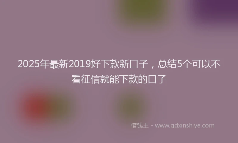 2025年最新2019好下款新口子，总结5个可以不看征信就能下款的口子